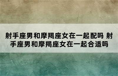 射手座男和摩羯座女在一起配吗 射手座男和摩羯座女在一起合适吗